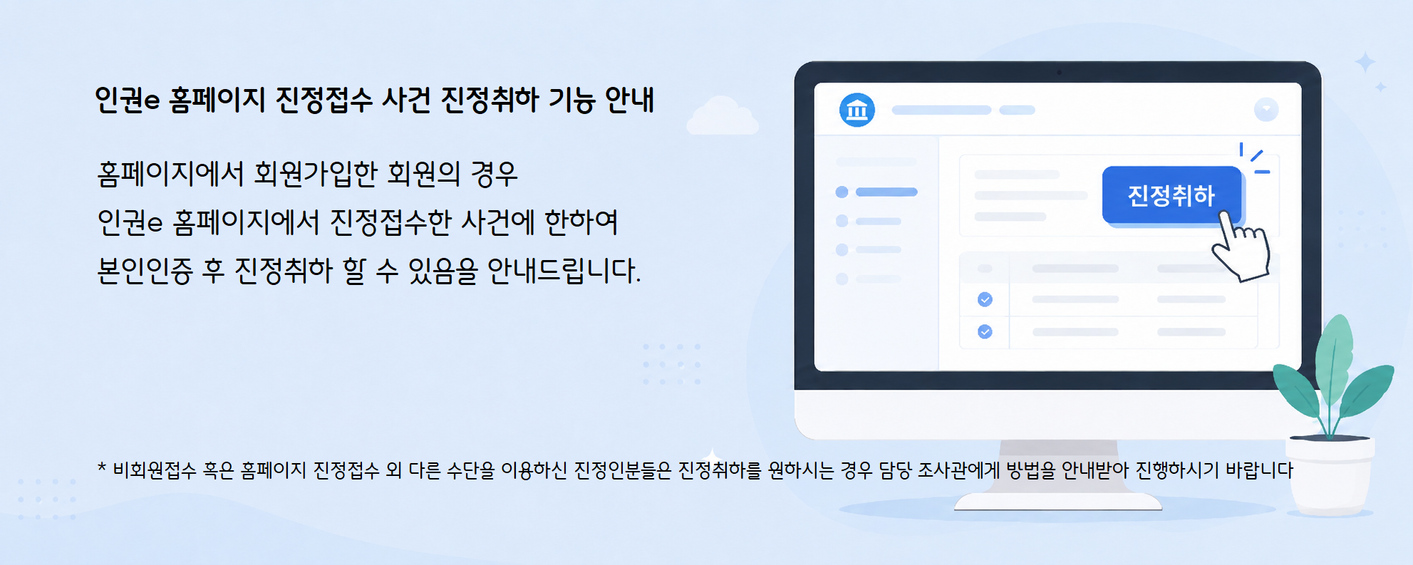 인권e 홈페이지 진정접수 사건 진정취하 기능 안내
						홈페이지에서 회원가입한 회원의 경우 인권e 홈페이지에서 진정접수한 사건에 한하여 본인인증 후 진정취하 할 수 있음을 안내드립니다.
						*비회원접수 혹은 홈페이지 진정접수 외 다른 수단을 이용하신 진정인분들은 진정취하를 원하시는 경우 담당 조사관에게 방법을 안내받아 진행하시기 바랍니다.